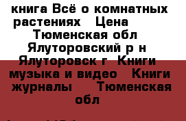 книга Всё о комнатных растениях › Цена ­ 250 - Тюменская обл., Ялуторовский р-н, Ялуторовск г. Книги, музыка и видео » Книги, журналы   . Тюменская обл.